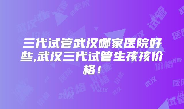 三代试管武汉哪家医院好些,武汉三代试管生孩孩价格！