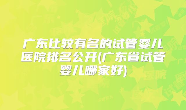 广东比较有名的试管婴儿医院排名公开(广东省试管婴儿哪家好)