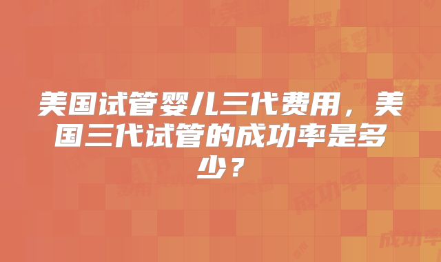 美国试管婴儿三代费用，美国三代试管的成功率是多少？