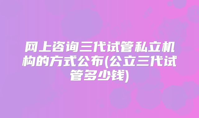 网上咨询三代试管私立机构的方式公布(公立三代试管多少钱)