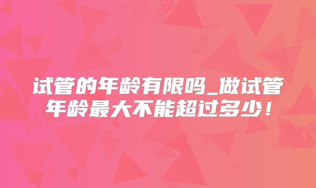 试管的年龄有限吗_做试管年龄最大不能超过多少！