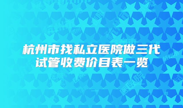 杭州市找私立医院做三代试管收费价目表一览
