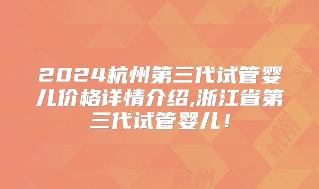 2024杭州第三代试管婴儿价格详情介绍,浙江省第三代试管婴儿!