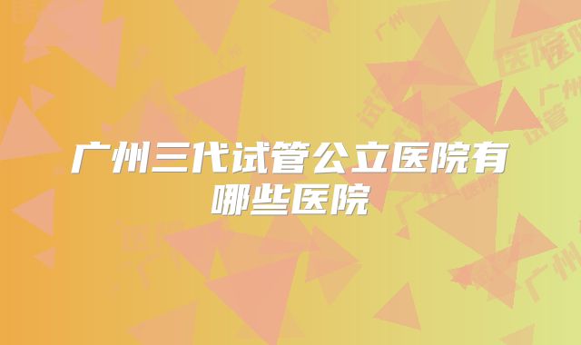 广州三代试管公立医院有哪些医院