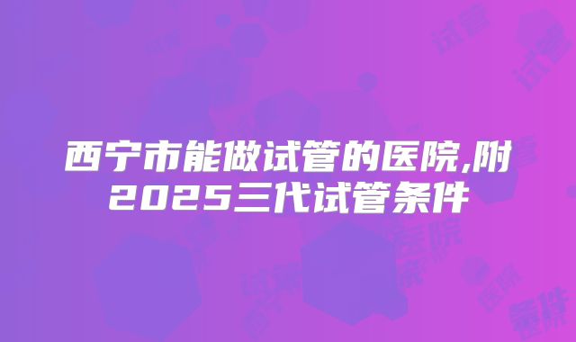 西宁市能做试管的医院,附2025三代试管条件