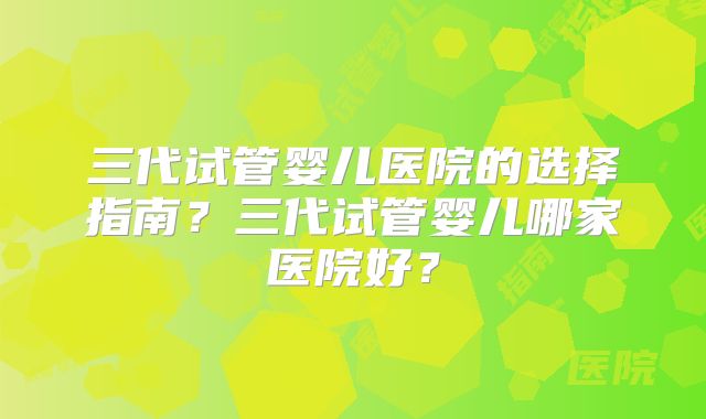 三代试管婴儿医院的选择指南?三代试管婴儿哪家医院好?