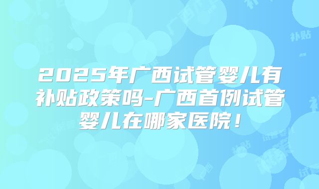 2025年广西试管婴儿有补贴政策吗-广西首例试管婴儿在哪家医院！