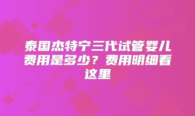 泰国杰特宁三代试管婴儿费用是多少？费用明细看这里