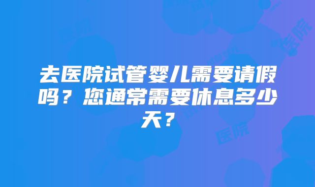 去医院试管婴儿需要请假吗？您通常需要休息多少天？