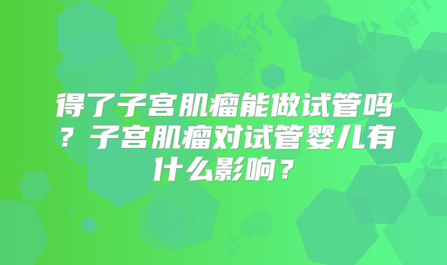 得了子宫肌瘤能做试管吗?子宫肌瘤对试管婴儿有什么影响?
