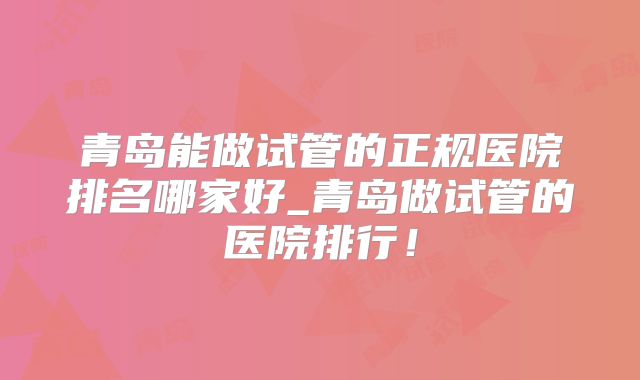 青岛能做试管的正规医院排名哪家好_青岛做试管的医院排行！
