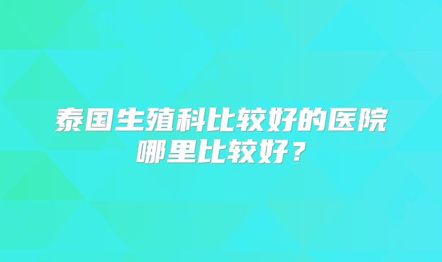 泰国生殖科比较好的医院哪里比较好?
