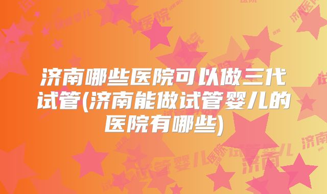 济南哪些医院可以做三代试管(济南能做试管婴儿的医院有哪些)