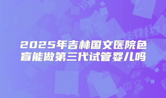 2025年吉林国文医院色盲能做第三代试管婴儿吗