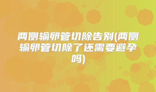 两侧输卵管切除告别(两侧输卵管切除了还需要避孕吗)