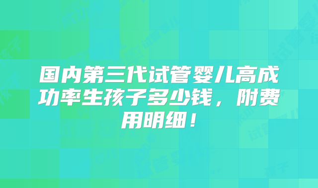 国内第三代试管婴儿高成功率生孩子多少钱,附费用明细!