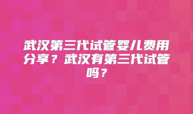 武汉第三代试管婴儿费用分享?武汉有第三代试管吗?