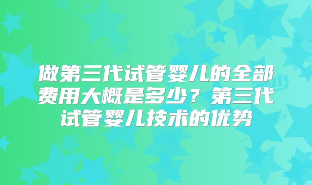 做第三代试管婴儿的全部费用大概是多少?第三代试管婴儿技术的优势
