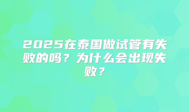 2025在泰国做试管有失败的吗?为什么会出现失败?