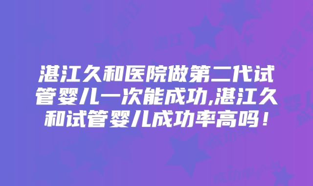 湛江久和医院做第二代试管婴儿一次能成功,湛江久和试管婴儿成功率高吗!