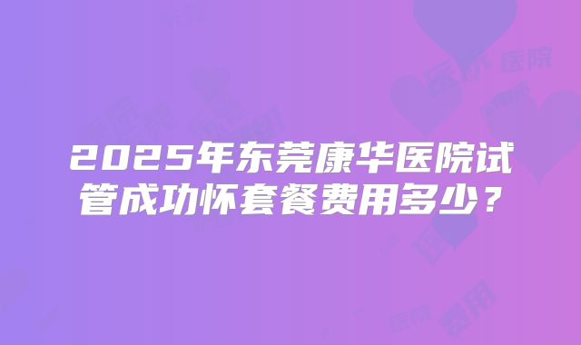2025年东莞康华医院试管成功怀套餐费用多少?