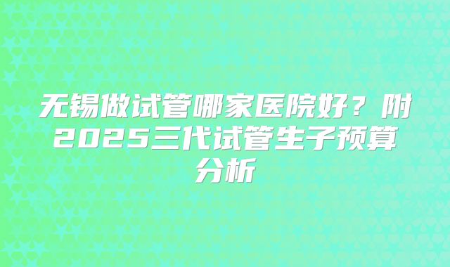 无锡做试管哪家医院好？附2025三代试管生子预算分析