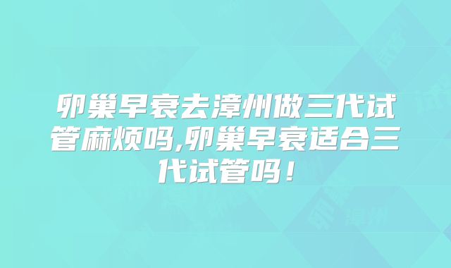 卵巢早衰去漳州做三代试管麻烦吗,卵巢早衰适合三代试管吗!