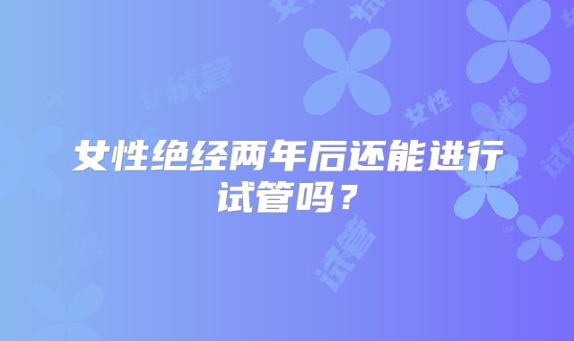 女性绝经两年后还能进行试管吗？