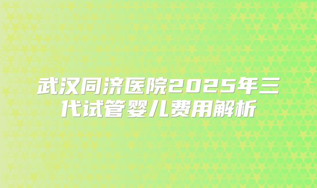 武汉同济医院2025年三代试管婴儿费用解析