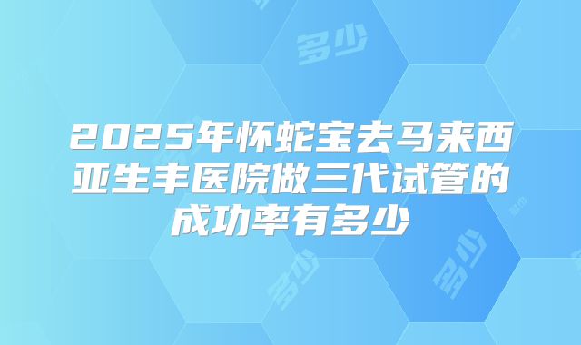 2025年怀蛇宝去马来西亚生丰医院做三代试管的成功率有多少