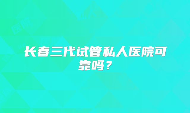 长春三代试管私人医院可靠吗？
