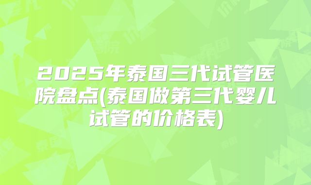 2025年泰国三代试管医院盘点(泰国做第三代婴儿试管的价格表)