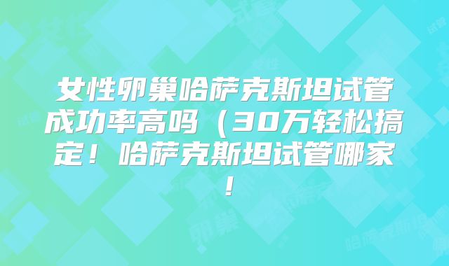 女性卵巢哈萨克斯坦试管成功率高吗(30万轻松搞定!哈萨克斯坦试管哪家!