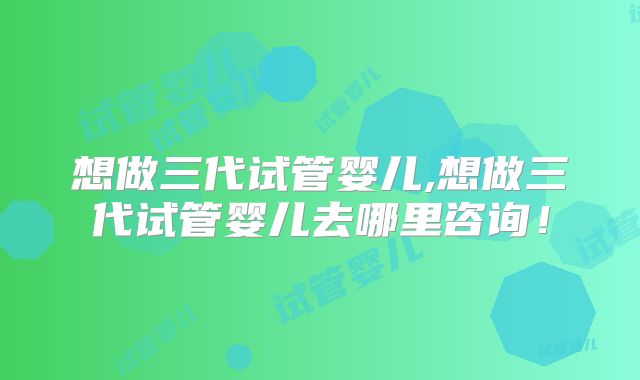 想做三代试管婴儿,想做三代试管婴儿去哪里咨询！