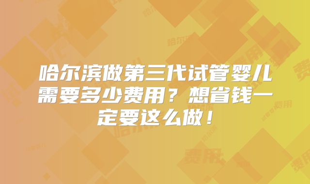 哈尔滨做第三代试管婴儿需要多少费用？想省钱一定要这么做！