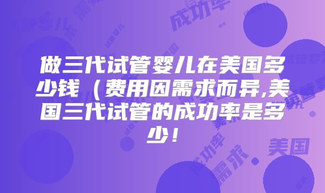 做三代试管婴儿在美国多少钱(费用因需求而异,美国三代试管的成功率是多少!