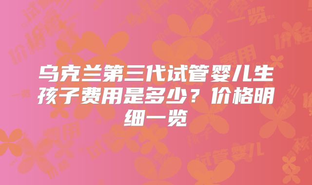 乌克兰第三代试管婴儿生孩子费用是多少？价格明细一览