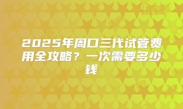 2025年周口三代试管费用全攻略?一次需要多少钱