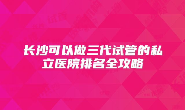 长沙可以做三代试管的私立医院排名全攻略