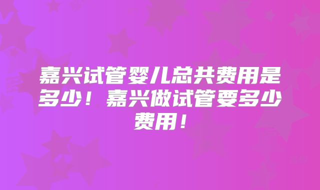 嘉兴试管婴儿总共费用是多少！嘉兴做试管要多少费用！