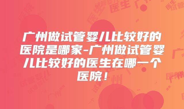 广州做试管婴儿比较好的医院是哪家-广州做试管婴儿比较好的医生在哪一个医院！