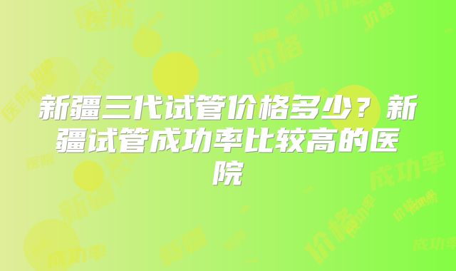 新疆三代试管价格多少？新疆试管成功率比较高的医院