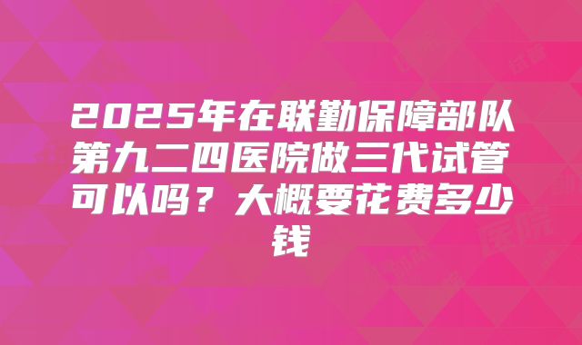 2025年在联勤保障部队第九二四医院做三代试管可以吗?大概要花费多少钱