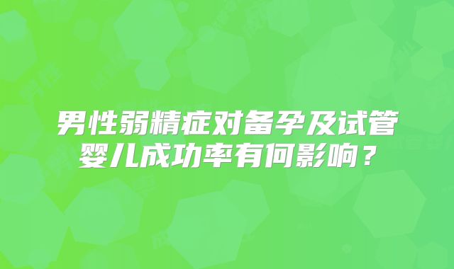 男性弱精症对备孕及试管婴儿成功率有何影响？