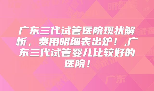 广东三代试管医院现状解析，费用明细表出炉！,广东三代试管婴儿比较好的医院！