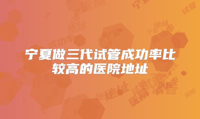 宁夏做三代试管成功率比较高的医院地址