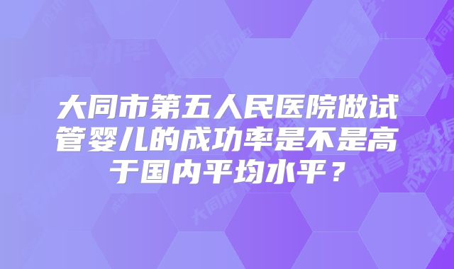 大同市第五人民医院做试管婴儿的成功率是不是高于国内平均水平？