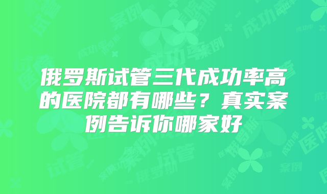 俄罗斯试管三代成功率高的医院都有哪些？真实案例告诉你哪家好