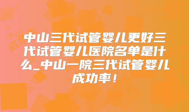 中山三代试管婴儿更好三代试管婴儿医院名单是什么_中山一院三代试管婴儿成功率！