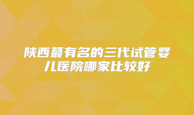 陕西蕞有名的三代试管婴儿医院哪家比较好